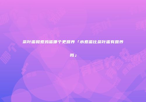 茶叶蛋和煮鸡蛋哪个更营养「水煮蛋比茶叶蛋有营养吗」