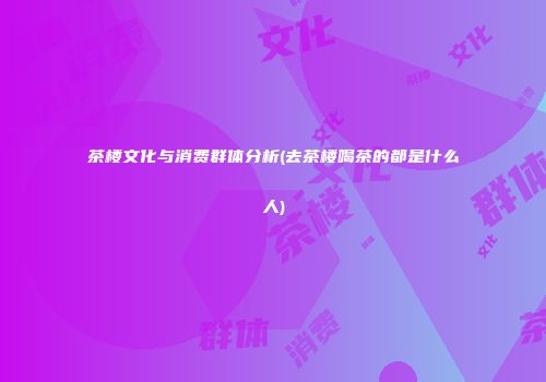 茶楼文化与消费群体分析(去茶楼喝茶的都是什么人)