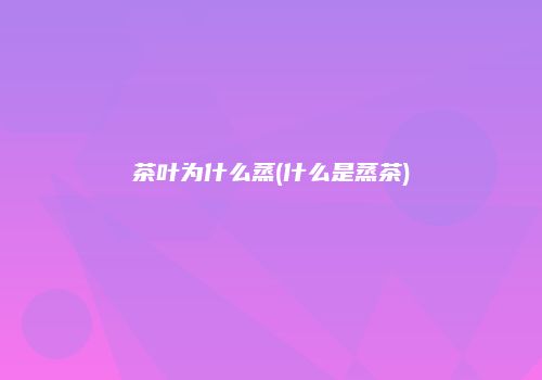 茶叶为什么蒸(什么是蒸茶)