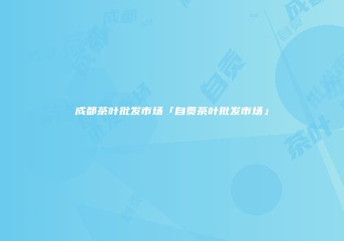 成都茶叶批发市场「自贡茶叶批发市场」