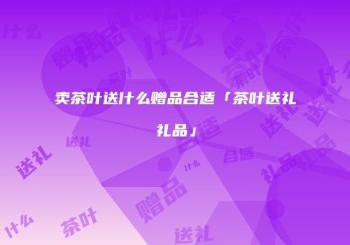 卖茶叶送什么赠品合适「茶叶送礼礼品」