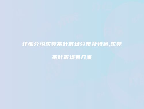 详细介绍东莞茶叶市场分布及特色,东莞茶叶市场有几家