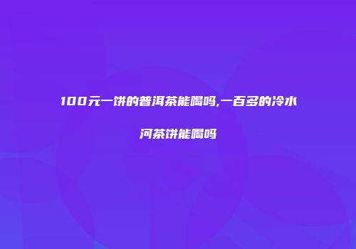 100元一饼的普洱茶能喝吗,一百多的冷水河茶饼能喝吗