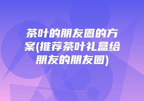 茶叶的朋友圈的方案(推荐茶叶礼盒给朋友的朋友圈)