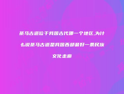 茶马古道位于我国古代哪一个地区,为什么说茶马古道是我国西部最好一条民族文化走廊