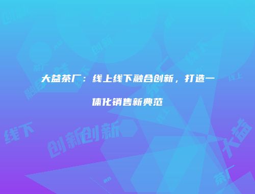 大益茶厂：线上线下融合创新，打造一体化销售新典范