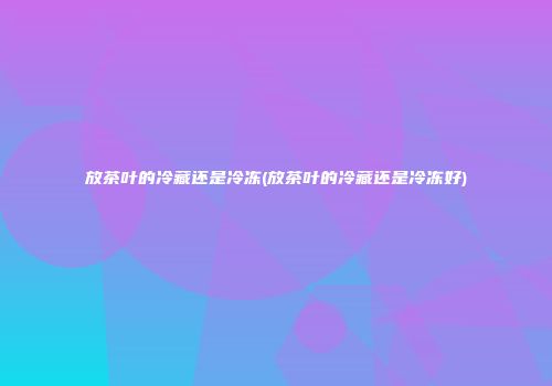 放茶叶的冷藏还是冷冻(放茶叶的冷藏还是冷冻好)