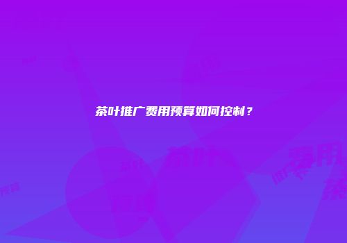 茶叶推广费用预算如何控制？