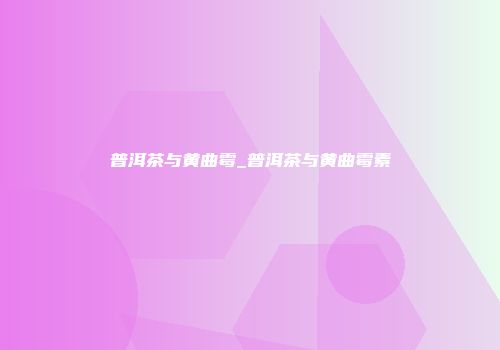 普洱茶与黄曲霉_普洱茶与黄曲霉素