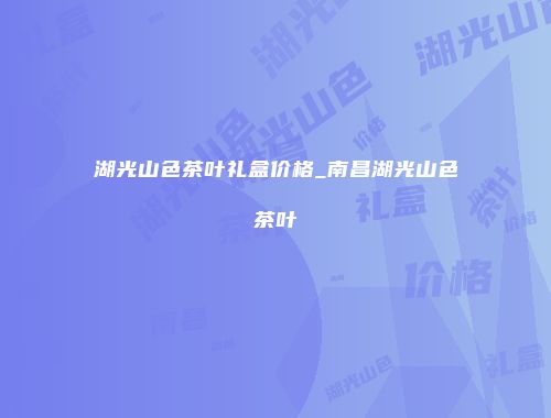 湖光山色茶叶礼盒价格_南昌湖光山色茶叶