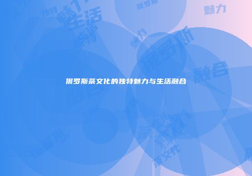 俄罗斯茶文化的独特魅力与生活融合