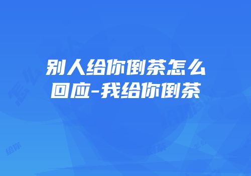 别人给你倒茶怎么回应-我给你倒茶