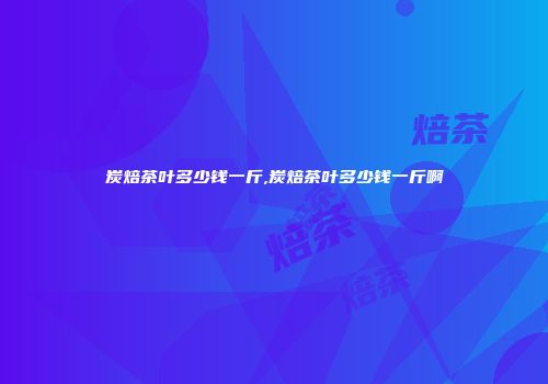 炭焙茶叶多少钱一斤,炭焙茶叶多少钱一斤啊