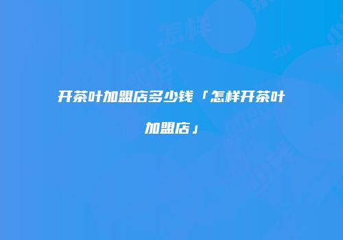 开茶叶加盟店多少钱「怎样开茶叶加盟店」