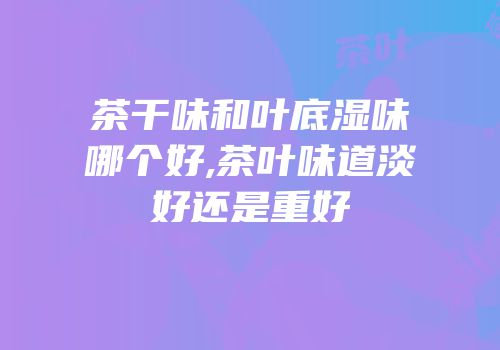 茶干味和叶底湿味哪个好,茶叶味道淡好还是重好