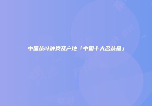 中国茶叶种类及产地「中国十大名茶是」