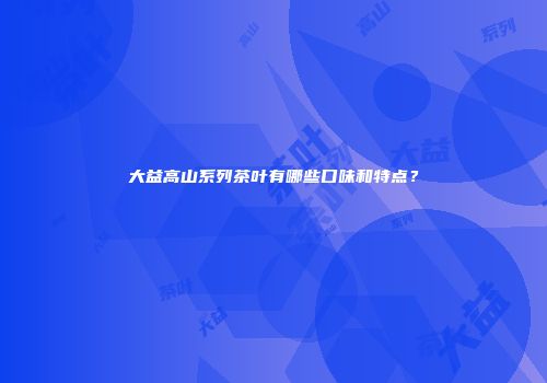 大益高山系列茶叶有哪些口味和特点？