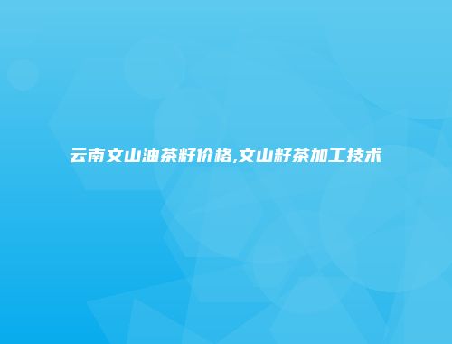 云南文山油茶籽价格,文山籽茶加工技术