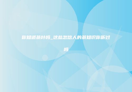 你知道茶叶吗_这些忽悠人的茶知识你听过吗