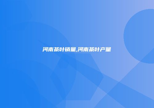 河南茶叶销量,河南茶叶产量