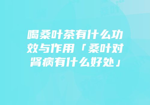 喝桑叶茶有什么功效与作用「桑叶对肾病有什么好处」