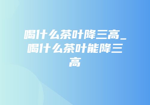 喝什么茶叶降三高_喝什么茶叶能降三高