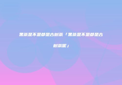 黑茶是不是都是古树茶「黑茶是不是都是古树茶呢」