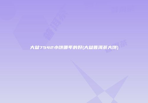 大益7542小饼哪年的好(大益普洱茶大饼)