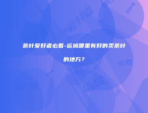 茶叶爱好者必看-运城哪里有好的卖茶叶的地方？
