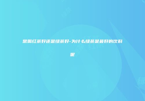 常喝红茶好还是绿茶好-为什么绿茶是最好的饮料呢