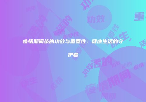 疫情期间茶的功效与重要性：健康生活的守护者