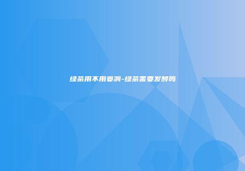 绿茶用不用萎凋-绿茶需要发酵吗
