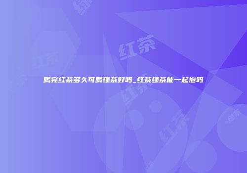 喝完红茶多久可喝绿茶好吗_红茶绿茶能一起泡吗