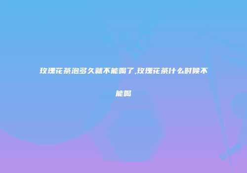 玫瑰花茶泡多久就不能喝了,玫瑰花茶什么时候不能喝