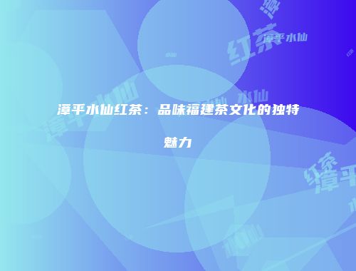 漳平水仙红茶：品味福建茶文化的独特魅力