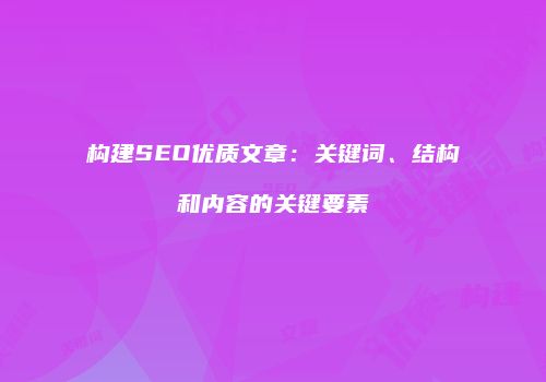 构建SEO优质文章：关键词、结构和内容的关键要素