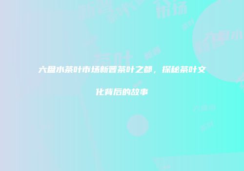 六盘水茶叶市场新晋茶叶之都，探秘茶叶文化背后的故事