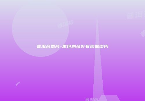 普洱茶图片-黑色的茶叶有那些图片