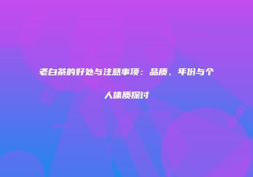 老白茶的好处与注意事项：品质、年份与个人体质探讨