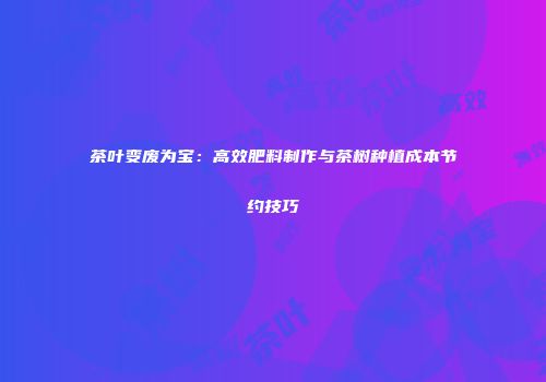 茶叶变废为宝：高效肥料制作与茶树种植成本节约技巧