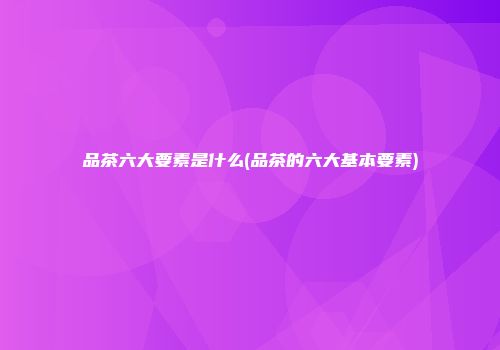 品茶六大要素是什么(品茶的六大基本要素)