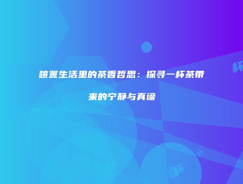 喧嚣生活里的茶香哲思：探寻一杯茶带来的宁静与真谛
