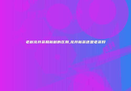 老树龙井茶和新树的区别,龙井新茶还是老茶好