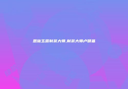 恩施玉露制茶大师,制茶大师卢明基