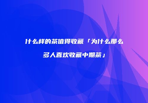 什么样的茶值得收藏「为什么那么多人喜欢收藏中期茶」
