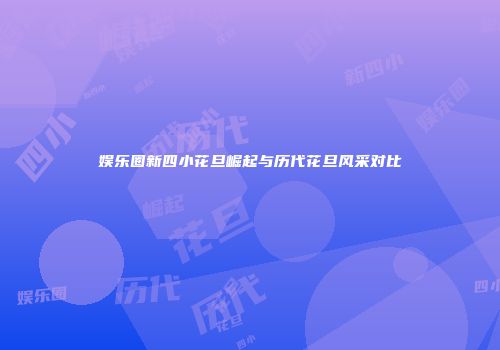 娱乐圈新四小花旦崛起与历代花旦风采对比