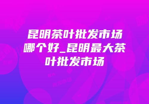 昆明茶叶批发市场哪个好_昆明最大茶叶批发市场
