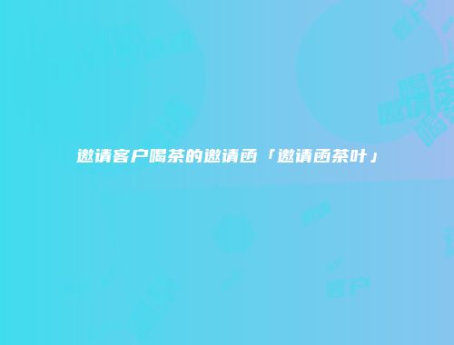 邀请客户喝茶的邀请函「邀请函茶叶」