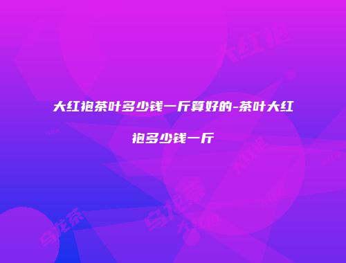 大红袍茶叶多少钱一斤算好的-茶叶大红袍多少钱一斤