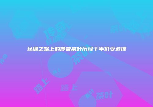 丝绸之路上的传奇茶叶历经千年仍受追捧